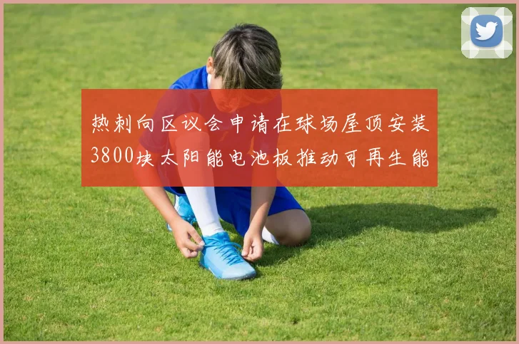 热刺向区议会申请在球场屋顶安装3800块太阳能电池板推动可再生能源发展