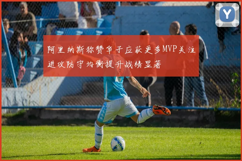 阿里纳斯称赞华子应获更多MVP关注进攻防守均衡提升战绩显著