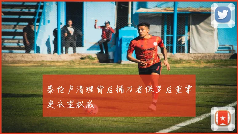 泰伦卢清理背后捅刀者保罗后重掌更衣室权威