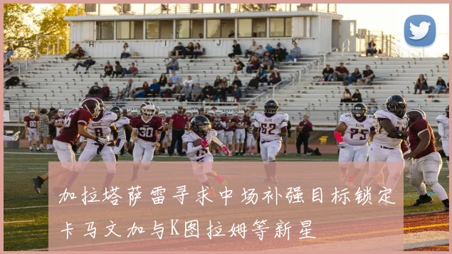 加拉塔萨雷寻求中场补强目标锁定卡马文加与K图拉姆等新星