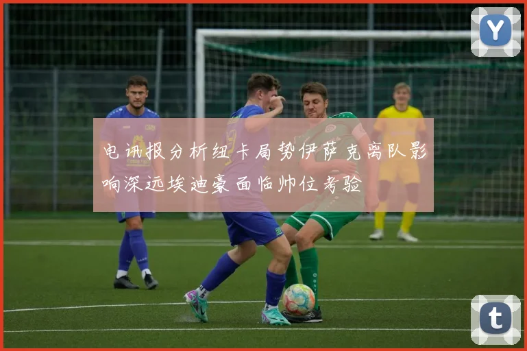 电讯报分析纽卡局势伊萨克离队影响深远埃迪豪面临帅位考验