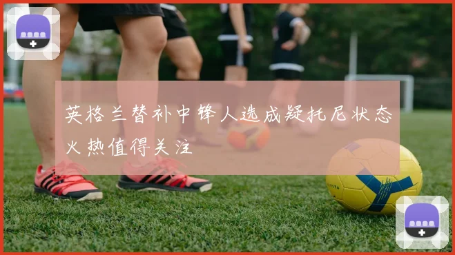 英格兰替补中锋人选成疑托尼状态火热值得关注