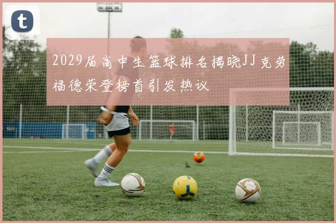 2029届高中生篮球排名揭晓JJ克劳福德荣登榜首引发热议