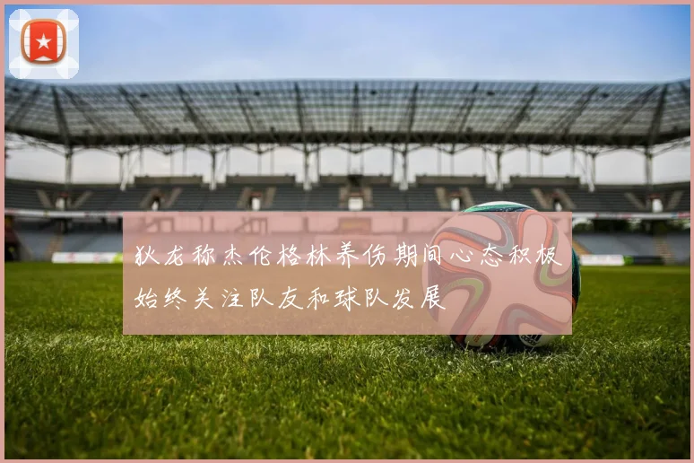 狄龙称杰伦格林养伤期间心态积极始终关注队友和球队发展