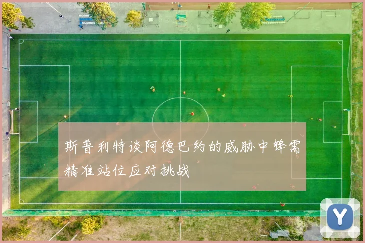 斯普利特谈阿德巴约的威胁中锋需精准站位应对挑战