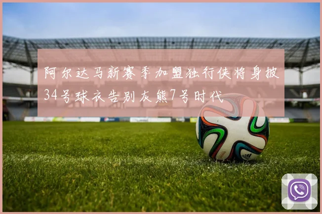 阿尔达马新赛季加盟独行侠将身披34号球衣告别灰熊7号时代