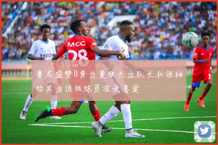 鲁尼盛赞B费为曼联杰出队长和领袖称其为顶级球员深受喜爱
