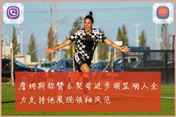 詹姆斯称赞东契奇进步明显湖人全力支持他展现领袖风范