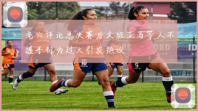 老六评论总决赛后文班亚马等人不握手行为过火引发热议