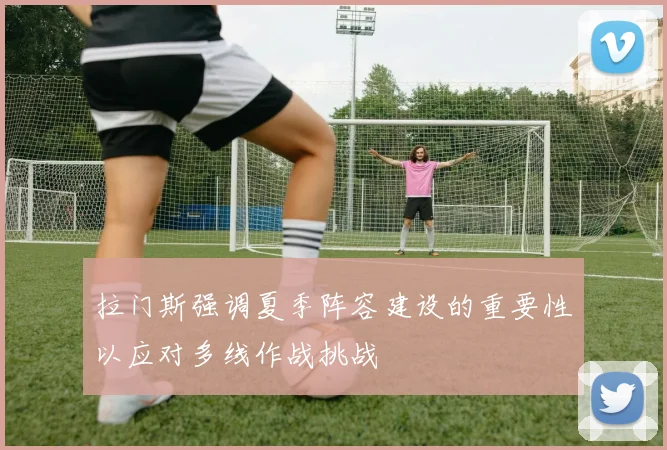 拉门斯强调夏季阵容建设的重要性以应对多线作战挑战