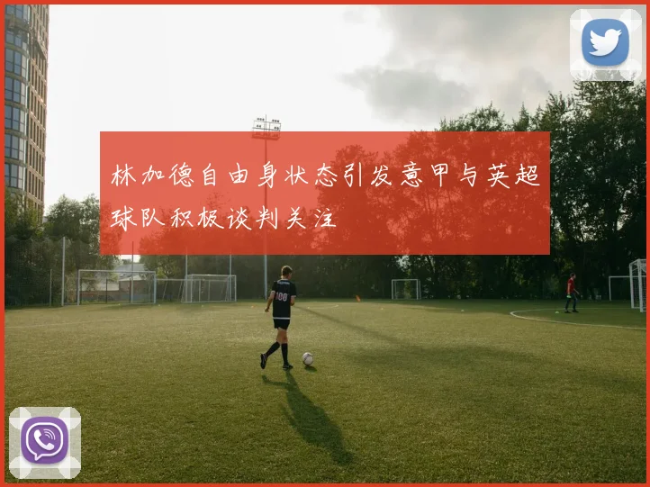 林加德自由身状态引发意甲与英超球队积极谈判关注