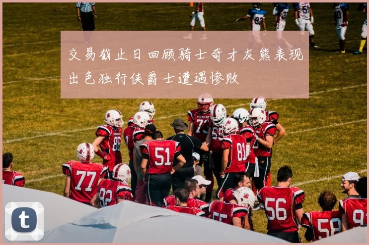 交易截止日回顾骑士奇才灰熊表现出色独行侠爵士遭遇惨败