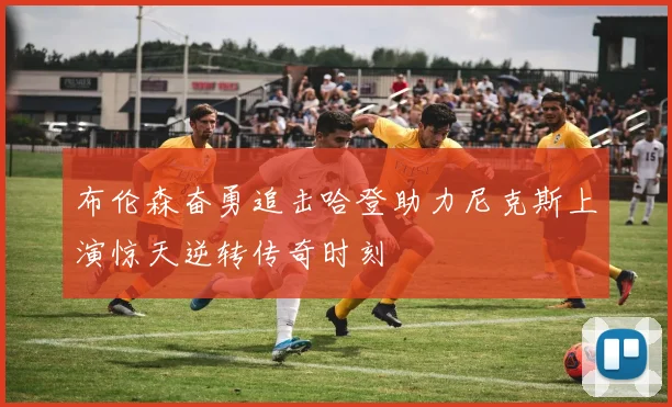 布伦森奋勇追击哈登助力尼克斯上演惊天逆转传奇时刻