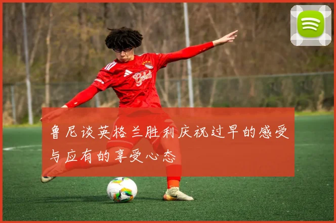 鲁尼谈英格兰胜利庆祝过早的感受与应有的享受心态