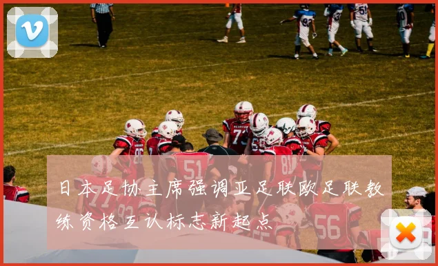 日本足协主席强调亚足联欧足联教练资格互认标志新起点