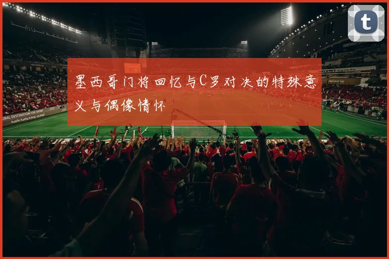墨西哥门将回忆与C罗对决的特殊意义与偶像情怀